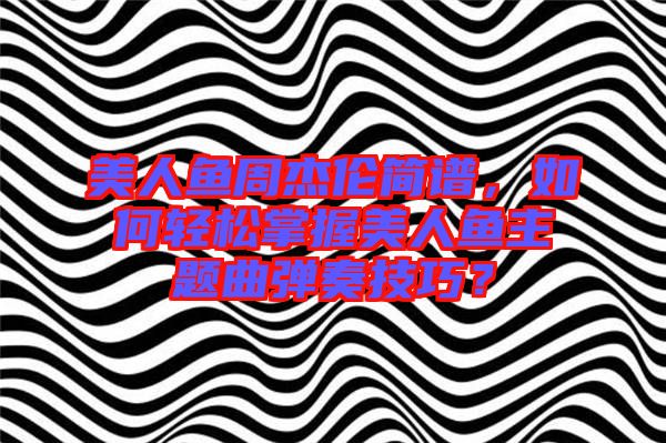 美人魚周杰倫簡譜，如何輕松掌握美人魚主題曲彈奏技巧？