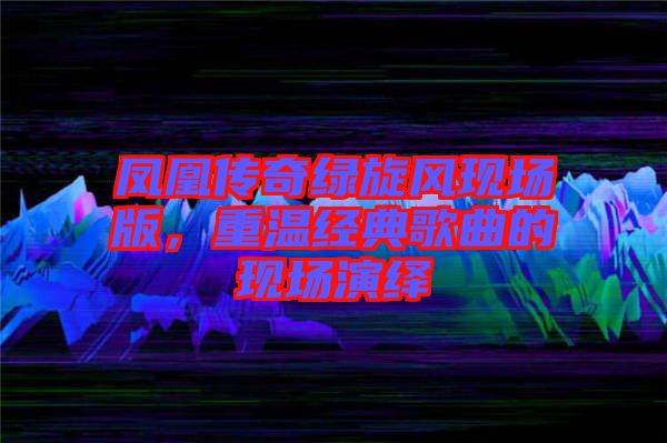 鳳凰傳奇綠旋風(fēng)現(xiàn)場(chǎng)版，重溫經(jīng)典歌曲的現(xiàn)場(chǎng)演繹