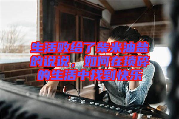 生活敗給了柴米油鹽的說說，如何在瑣碎的生活中找到快樂