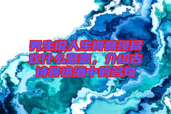 男生說人生得意須盡歡什么意思，介紹古詩將進酒中的名句