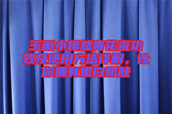 玉面小嫣然青花瓷功效及使用方法詳解，讓你擁有嫩白肌膚