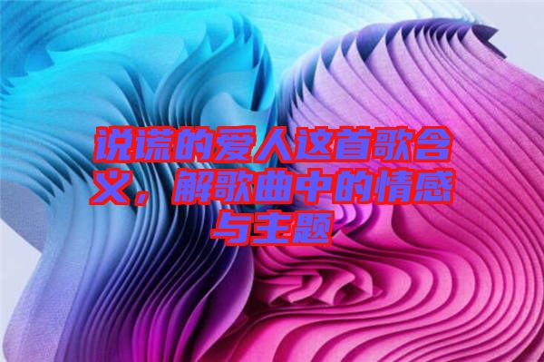 說謊的愛人這首歌含義，解歌曲中的情感與主題