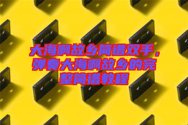 大海啊故鄉(xiāng)簡(jiǎn)譜雙手，彈奏大海啊故鄉(xiāng)的完整簡(jiǎn)譜教程