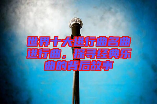 世界十大進(jìn)行曲名曲進(jìn)行曲，探尋經(jīng)典樂曲的背后故事