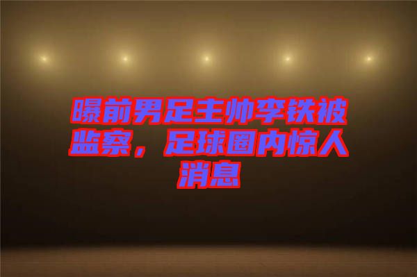 曝前男足主帥李鐵被監(jiān)察，足球圈內(nèi)驚人消息