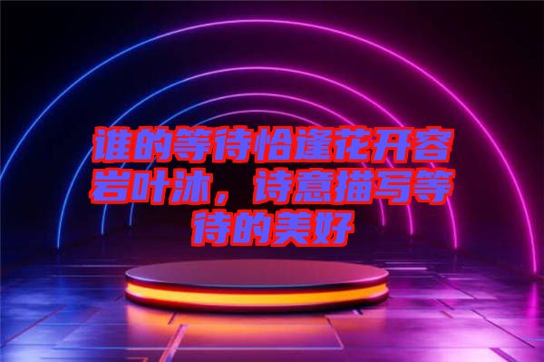 誰的等待恰逢花開容巖葉沐，詩意描寫等待的美好