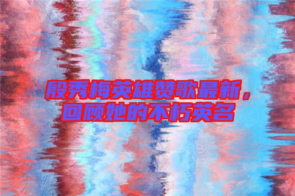 殷秀梅英雄贊歌最新，回顧她的不朽英名