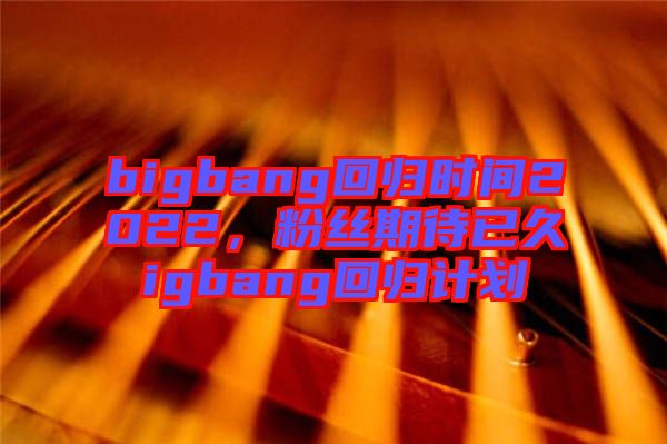 bigbang回歸時(shí)間2022，粉絲期待已久igbang回歸計(jì)劃