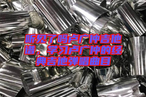 聽見了嗎盧廣仲吉他譜，學(xué)習(xí)盧廣仲的經(jīng)典吉他彈唱曲目