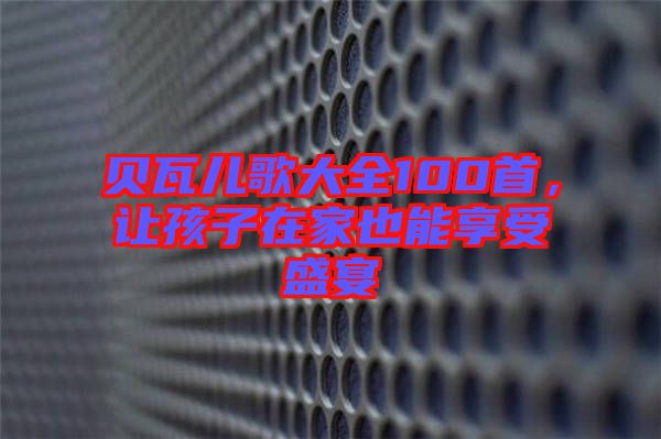 貝瓦兒歌大全100首，讓孩子在家也能享受盛宴