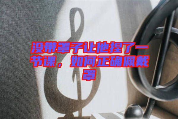 沒帶罩子讓他捏了一節(jié)課，如何正確佩戴罩