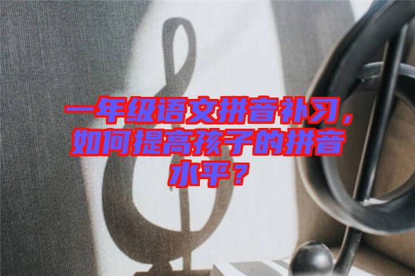 一年級語文拼音補習，如何提高孩子的拼音水平？