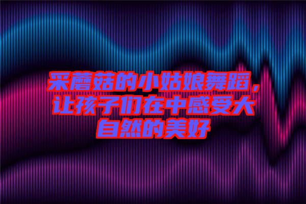 采蘑菇的小姑娘舞蹈，讓孩子們?cè)谥懈惺艽笞匀坏拿篮? width=