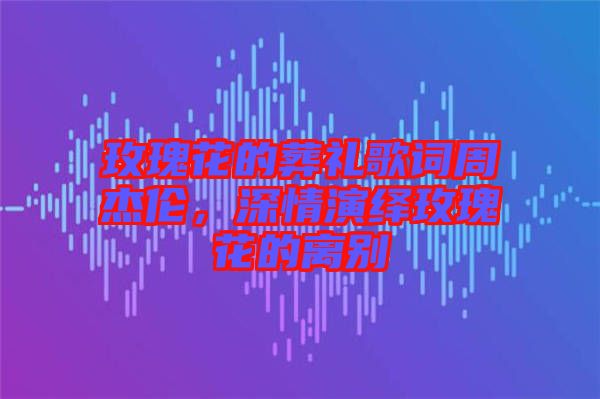 玫瑰花的葬禮歌詞周杰倫，深情演繹玫瑰花的離別