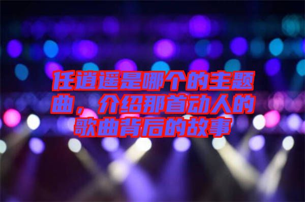 任逍遙是哪個的主題曲，介紹那首動人的歌曲背后的故事