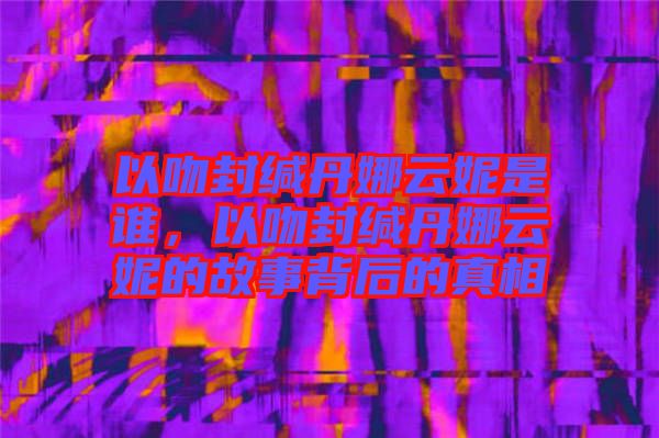 以吻封緘丹娜云妮是誰，以吻封緘丹娜云妮的故事背后的真相