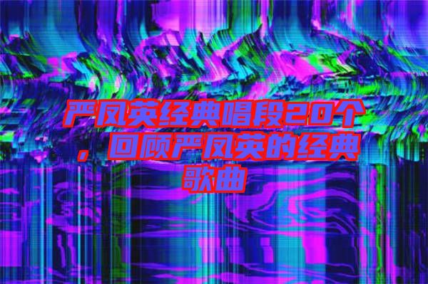 嚴(yán)鳳英經(jīng)典唱段20個(gè)，回顧嚴(yán)鳳英的經(jīng)典歌曲