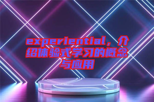 experiential，介紹體驗(yàn)式學(xué)習(xí)的概念與應(yīng)用