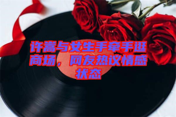 許嵩與女生手牽手逛商場，網(wǎng)友熱議情感狀態(tài)