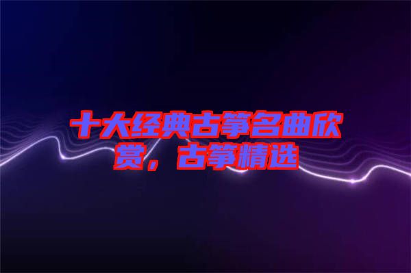 十大經(jīng)典古箏名曲欣賞，古箏精選