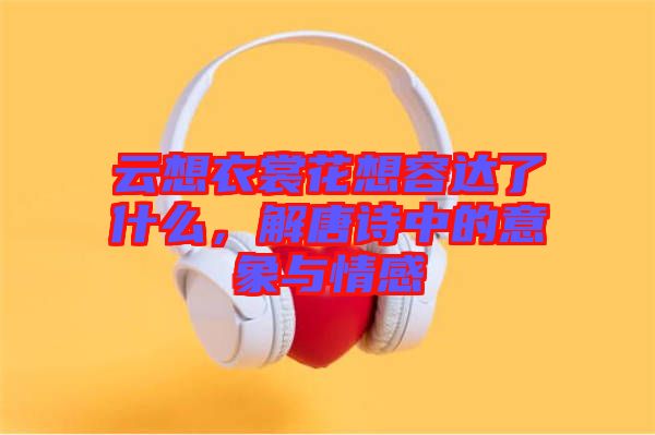 云想衣裳花想容達(dá)了什么，解唐詩中的意象與情感