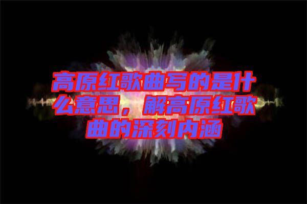 高原紅歌曲寫的是什么意思，解高原紅歌曲的深刻內(nèi)涵
