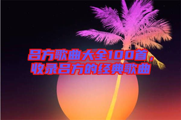 呂方歌曲大全100首，收錄呂方的經(jīng)典歌曲
