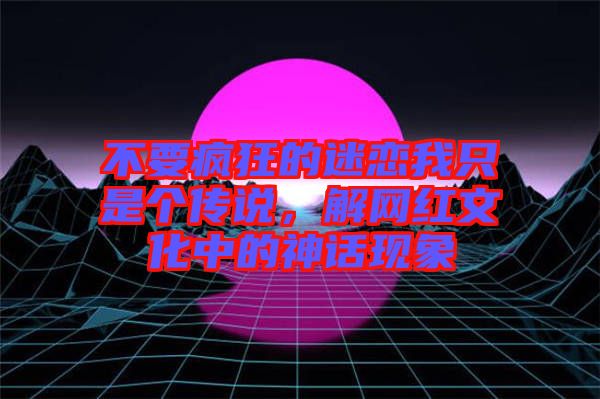 不要瘋狂的迷戀我只是個傳說，解網(wǎng)紅文化中的神話現(xiàn)象