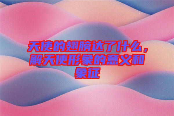 天使的翅膀達了什么，解天使形象的意義和象征
