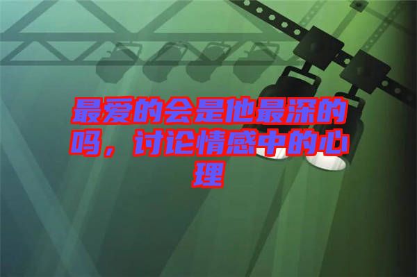 最愛(ài)的會(huì)是他最深的嗎，討論情感中的心理