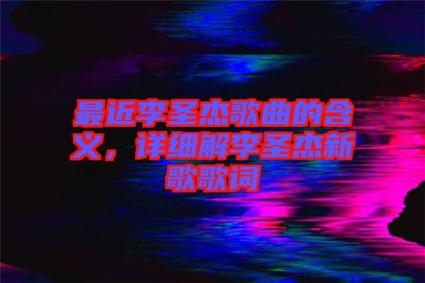 最近李圣杰歌曲的含義，詳細(xì)解李圣杰新歌歌詞