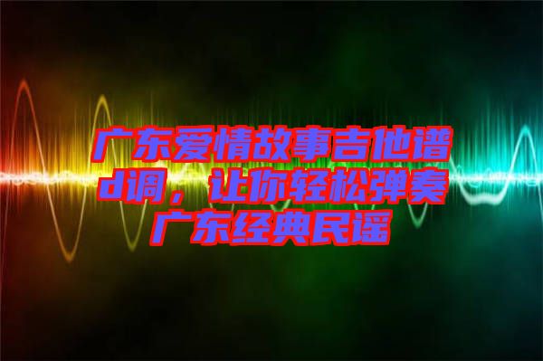 廣東愛情故事吉他譜d調(diào)，讓你輕松彈奏廣東經(jīng)典民謠