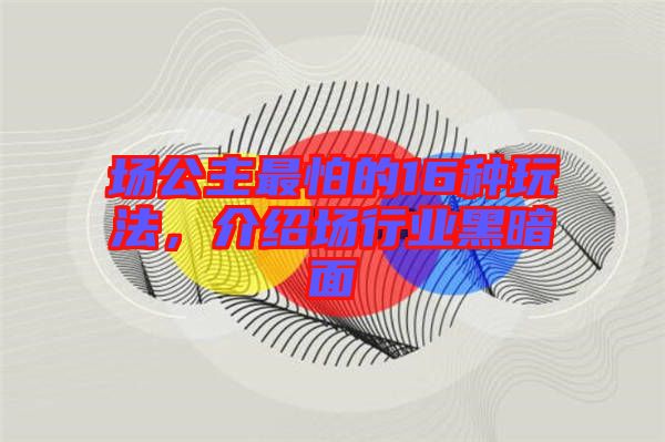 場(chǎng)公主最怕的16種玩法，介紹場(chǎng)行業(yè)黑暗面