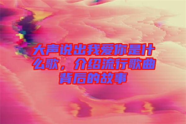 大聲說出我愛你是什么歌，介紹流行歌曲背后的故事