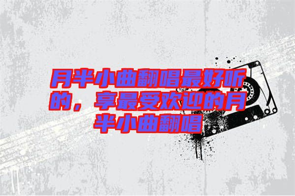 月半小曲翻唱最好聽的，享最受歡迎的月半小曲翻唱