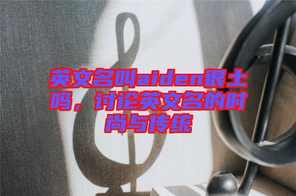 英文名叫aiden很土嗎，討論英文名的時(shí)尚與傳統(tǒng)