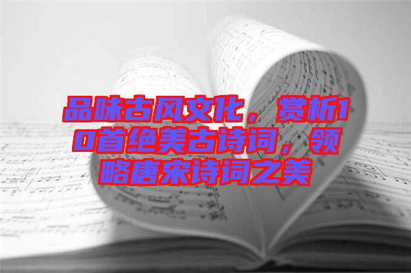 品味古風(fēng)文化，賞析10首絕美古詩(shī)詞，領(lǐng)略唐宋詩(shī)詞之美