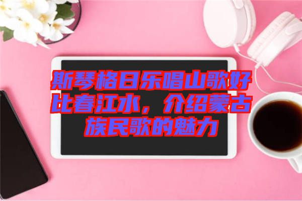 斯琴格日樂唱山歌好比春江水，介紹蒙古族民歌的魅力
