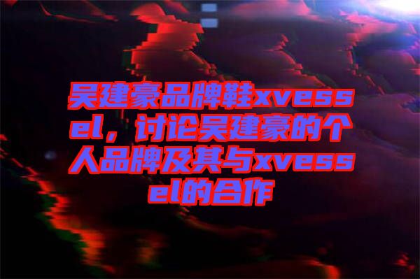 吳建豪品牌鞋xvessel，討論吳建豪的個(gè)人品牌及其與xvessel的合作