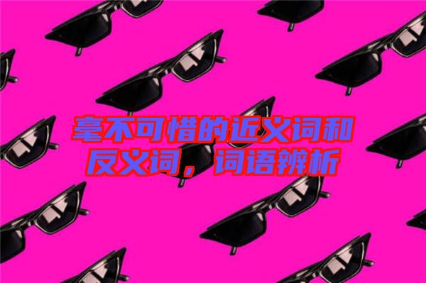 毫不可惜的近義詞和反義詞，詞語辨析