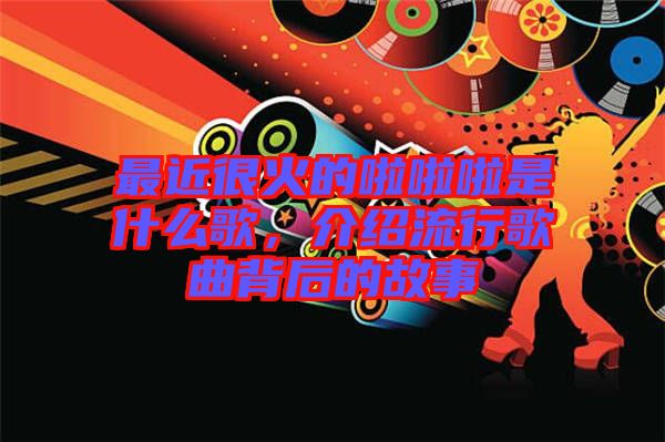 最近很火的啦啦啦是什么歌，介紹流行歌曲背后的故事