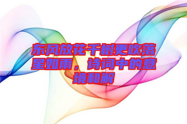 東風放花千樹更吹落星如雨，詩詞中的意境和解