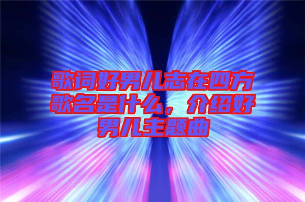 歌詞好男兒志在四方歌名是什么，介紹好男兒主題曲