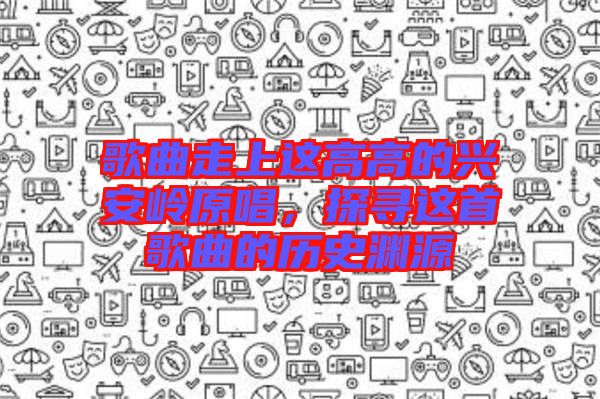 歌曲走上這高高的興安嶺原唱，探尋這首歌曲的歷史淵源