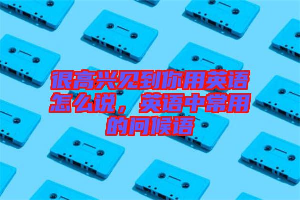 很高興見(jiàn)到你用英語(yǔ)怎么說(shuō)，英語(yǔ)中常用的問(wèn)候語(yǔ)