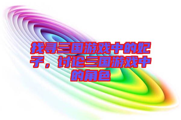 找尋三國游戲中的妃子，討論三國游戲中的角色