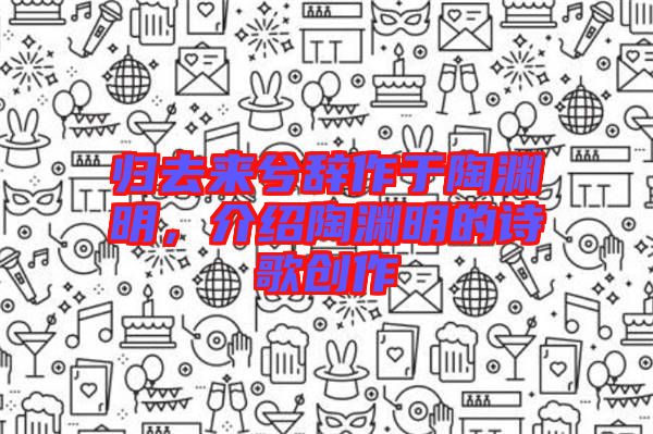 歸去來兮辭作于陶淵明，介紹陶淵明的詩歌創(chuàng)作