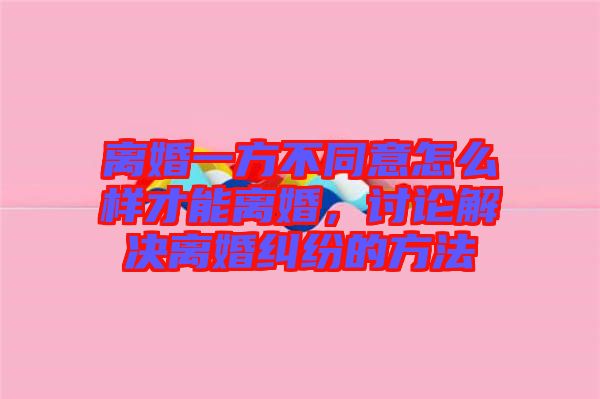 離婚一方不同意怎么樣才能離婚，討論解決離婚糾紛的方法