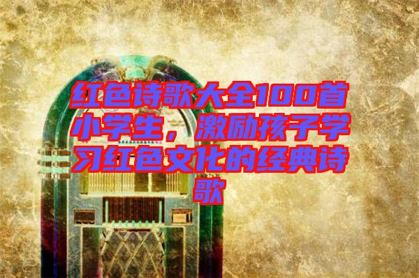 紅色詩歌大全100首小學(xué)生，激勵孩子學(xué)習(xí)紅色文化的經(jīng)典詩歌