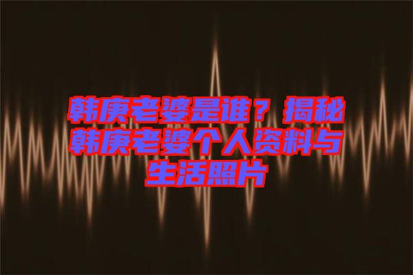 韓庚老婆是誰？揭秘韓庚老婆個人資料與生活照片